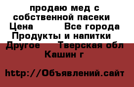 продаю мед с собственной пасеки › Цена ­ 250 - Все города Продукты и напитки » Другое   . Тверская обл.,Кашин г.